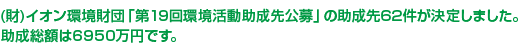 (財)イオン環境財団「第19回環境活動助成先公募」の助成先62件が決定しました。助成総額は6950万円です。